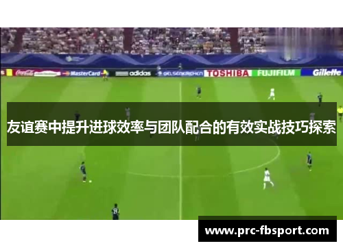 友谊赛中提升进球效率与团队配合的有效实战技巧探索 友谊赛中提升进球效率与团队配合的有效实战技巧探索