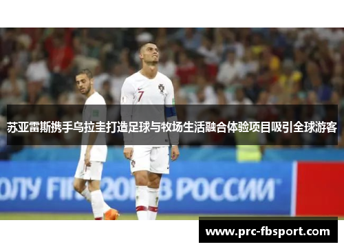苏亚雷斯携手乌拉圭打造足球与牧场生活融合体验项目吸引全球游客 苏亚雷斯携手乌拉圭打造足球与牧场生活融合体验项目吸引全球游客