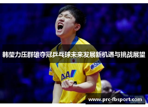 韩莹力压群雄夺冠乒乓球未来发展新机遇与挑战展望 韩莹力压群雄夺冠乒乓球未来发展新机遇与挑战展望