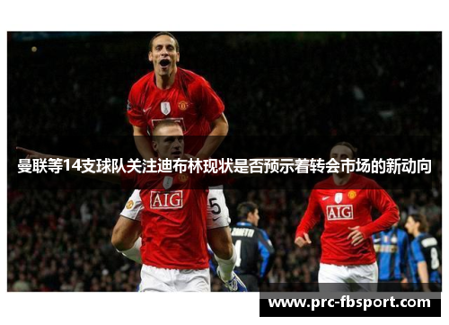 曼联等14支球队关注迪布林现状是否预示着转会市场的新动向
