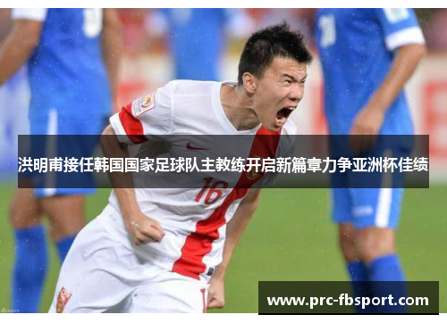 洪明甫接任韩国国家足球队主教练开启新篇章力争亚洲杯佳绩 洪明甫接任韩国国家足球队主教练开启新篇章力争亚洲杯佳绩